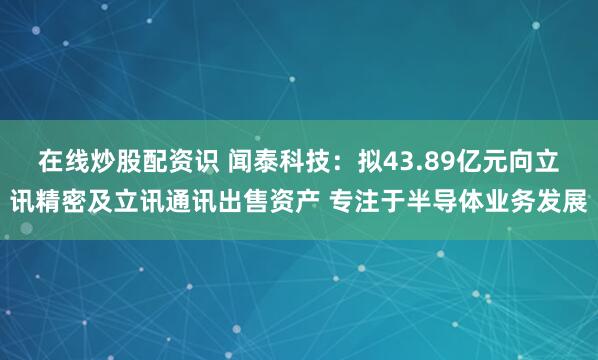在線炒股配資識(shí) 聞泰科技：擬43.89億元向立訊精密及立訊通訊出售資產(chǎn) 專注于半導(dǎo)體業(yè)務(wù)發(fā)展